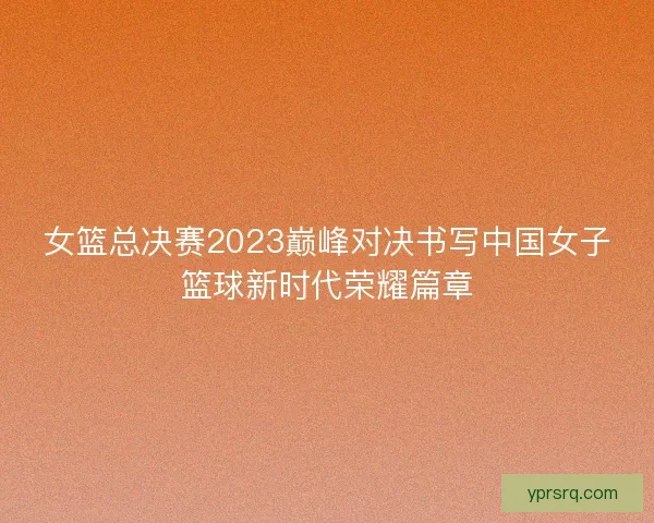 女篮总决赛2023巅峰对决书写中国女子篮球新时代荣耀篇章