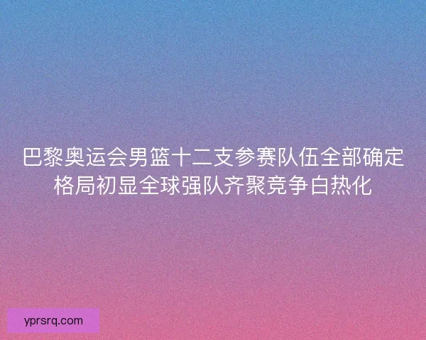 巴黎奥运会男篮十二支参赛队伍全部确定格局初显全球强队齐聚竞争白热化