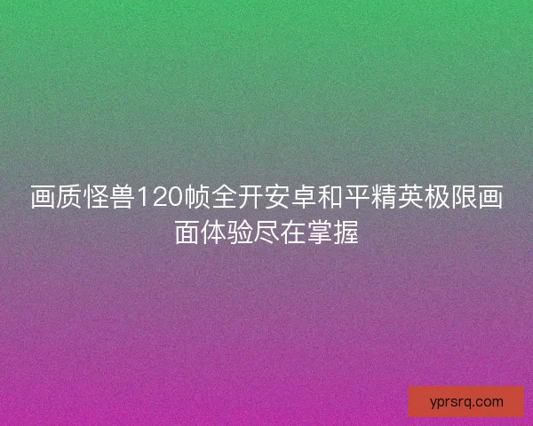 画质怪兽120帧全开安卓和平精英极限画面体验尽在掌握