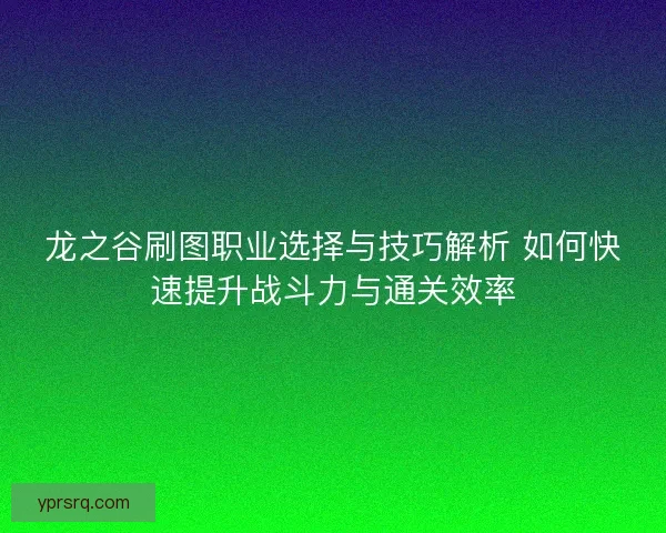 龙之谷刷图职业选择与技巧解析 如何快速提升战斗力与通关效率