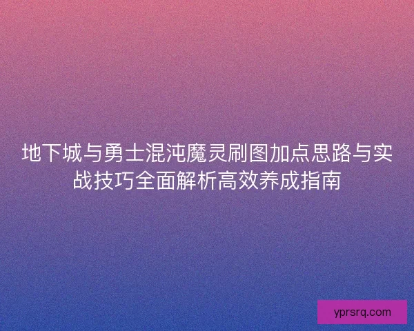 地下城与勇士混沌魔灵刷图加点思路与实战技巧全面解析高效养成指南