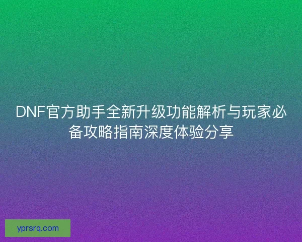 DNF官方助手全新升级功能解析与玩家必备攻略指南深度体验分享