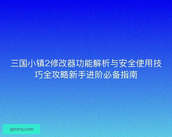 三国小镇2修改器功能解析与安全使用技巧全攻略新手进阶必备指南
