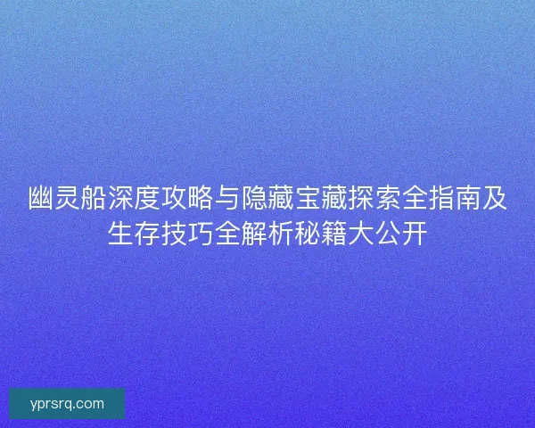 幽灵船深度攻略与隐藏宝藏探索全指南及生存技巧全解析秘籍大公开