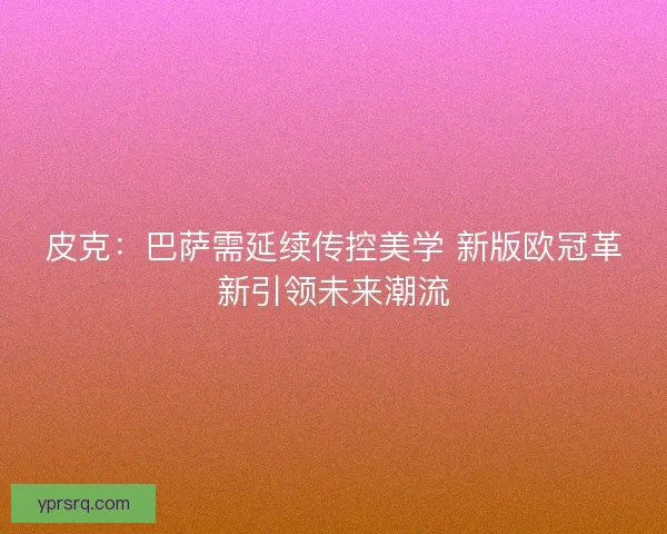 皮克：巴萨需延续传控美学 新版欧冠革新引领未来潮流