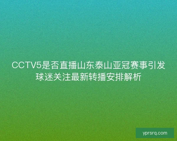 CCTV5是否直播山东泰山亚冠赛事引发球迷关注最新转播安排解析