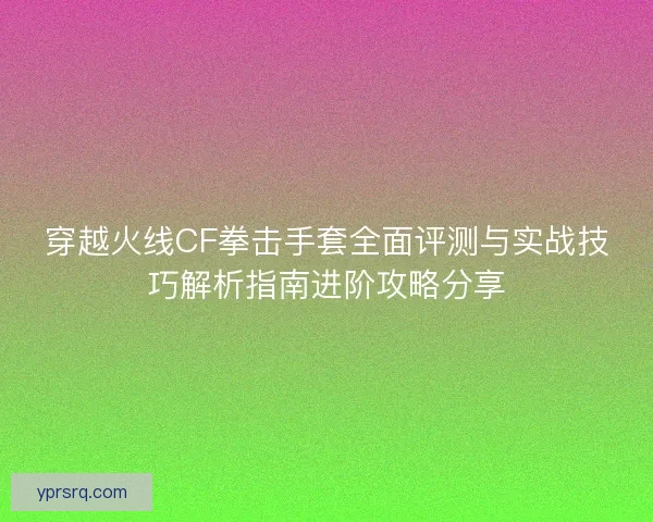 穿越火线CF拳击手套全面评测与实战技巧解析指南进阶攻略分享