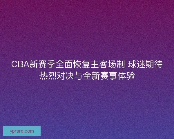 CBA新赛季全面恢复主客场制 球迷期待热烈对决与全新赛事体验