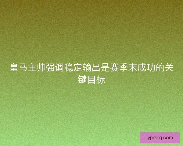 皇马主帅强调稳定输出是赛季末成功的关键目标