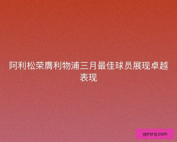 阿利松荣膺利物浦三月最佳球员展现卓越表现