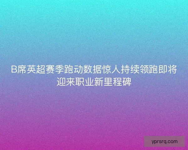 B席英超赛季跑动数据惊人持续领跑即将迎来职业新里程碑