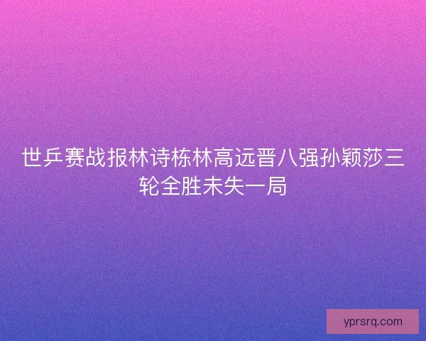 世乒赛战报林诗栋林高远晋八强孙颖莎三轮全胜未失一局