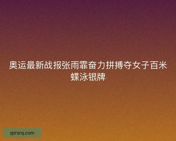 奥运最新战报张雨霏奋力拼搏夺女子百米蝶泳银牌
