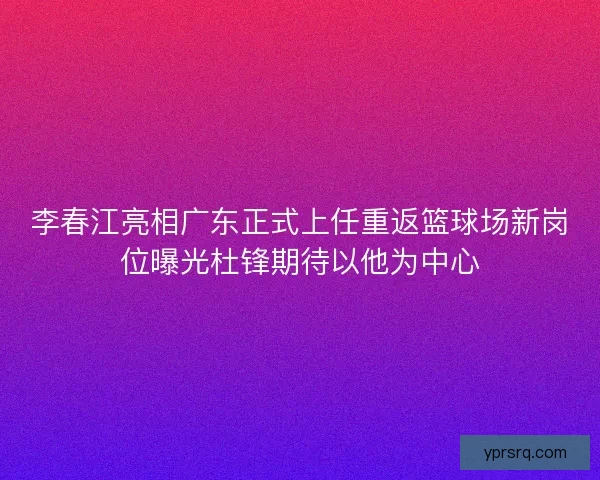 李春江亮相广东正式上任重返篮球场新岗位曝光杜锋期待以他为中心
