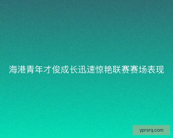 海港青年才俊成长迅速惊艳联赛赛场表现