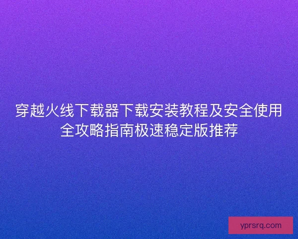 穿越火线下载器下载安装教程及安全使用全攻略指南极速稳定版推荐