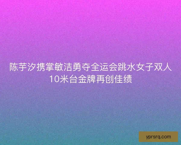 陈芋汐携掌敏洁勇夺全运会跳水女子双人10米台金牌再创佳绩