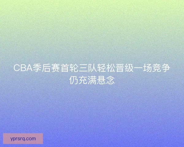 CBA季后赛首轮三队轻松晋级一场竞争仍充满悬念