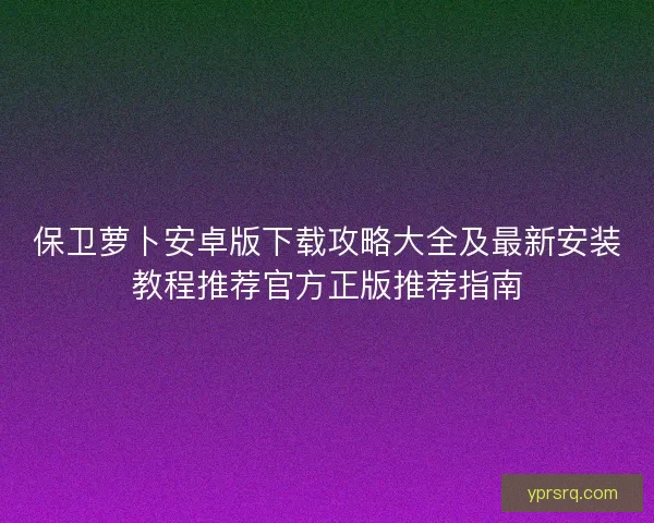 保卫萝卜安卓版下载攻略大全及最新安装教程推荐官方正版推荐指南