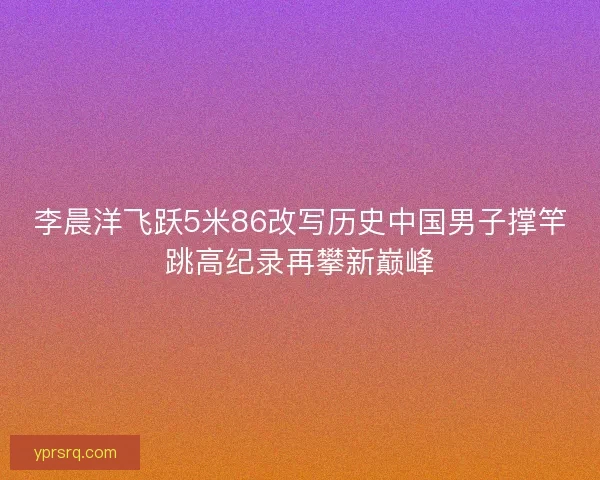 李晨洋飞跃5米86改写历史中国男子撑竿跳高纪录再攀新巅峰
