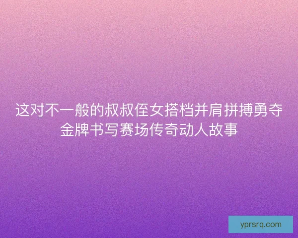 这对不一般的叔叔侄女搭档并肩拼搏勇夺金牌书写赛场传奇动人故事