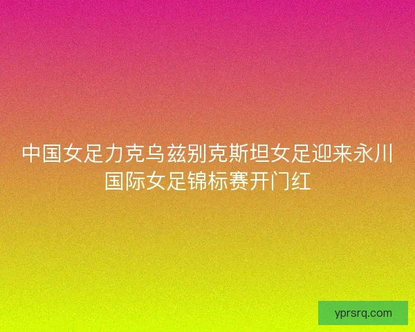 中国女足力克乌兹别克斯坦女足迎来永川国际女足锦标赛开门红