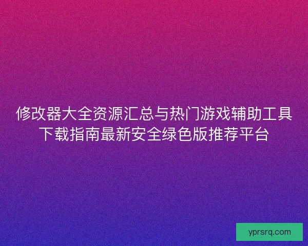 修改器大全资源汇总与热门游戏辅助工具下载指南最新安全绿色版推荐平台