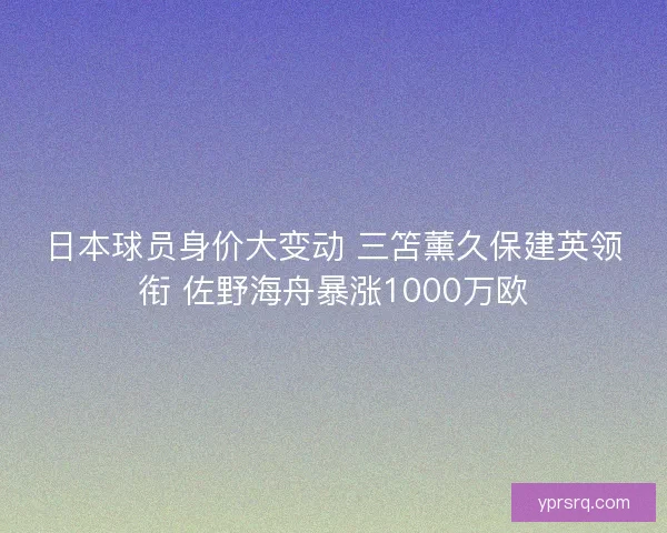 日本球员身价大变动 三笘薰久保建英领衔 佐野海舟暴涨1000万欧