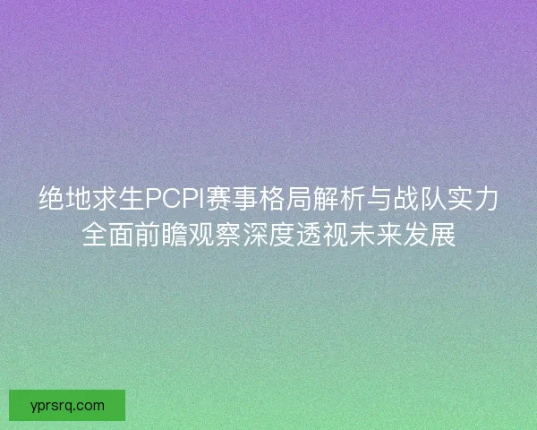 绝地求生PCPI赛事格局解析与战队实力全面前瞻观察深度透视未来发展