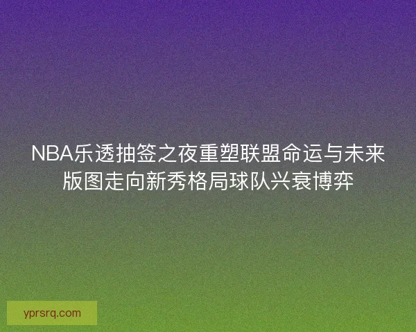 NBA乐透抽签之夜重塑联盟命运与未来版图走向新秀格局球队兴衰博弈