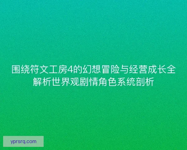 围绕符文工房4的幻想冒险与经营成长全解析世界观剧情角色系统剖析