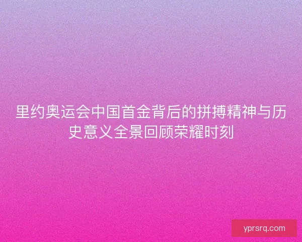里约奥运会中国首金背后的拼搏精神与历史意义全景回顾荣耀时刻