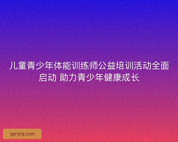 儿童青少年体能训练师公益培训活动全面启动 助力青少年健康成长