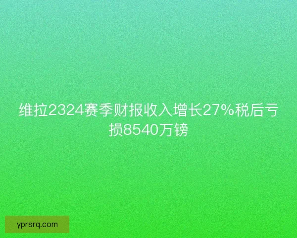 维拉2324赛季财报收入增长27%税后亏损8540万镑