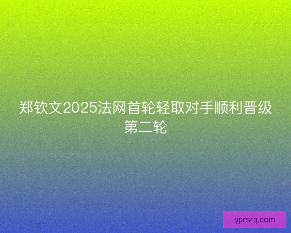 郑钦文2025法网首轮轻取对手顺利晋级第二轮