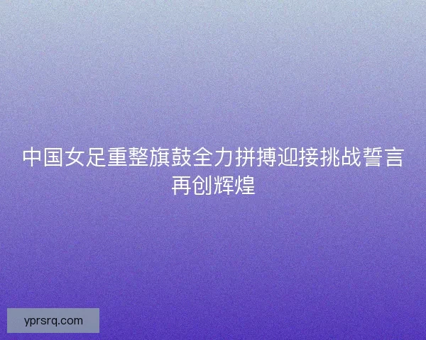 中国女足重整旗鼓全力拼搏迎接挑战誓言再创辉煌