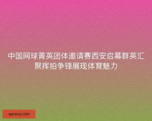 中国网球菁英团体邀请赛西安启幕群英汇聚挥拍争锋展现体育魅力