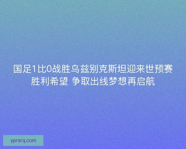 国足1比0战胜乌兹别克斯坦迎来世预赛胜利希望 争取出线梦想再启航