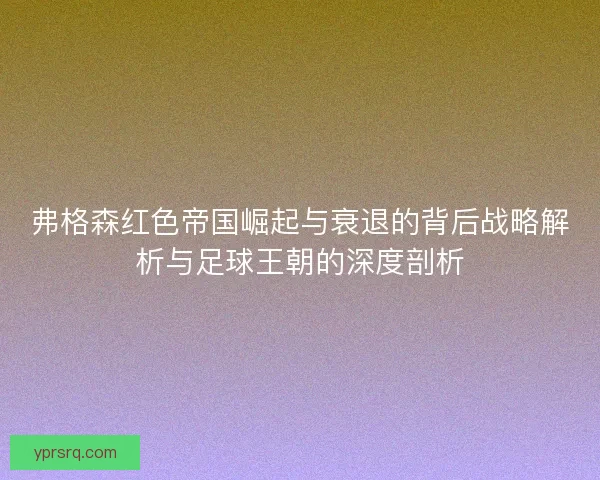 弗格森红色帝国崛起与衰退的背后战略解析与足球王朝的深度剖析