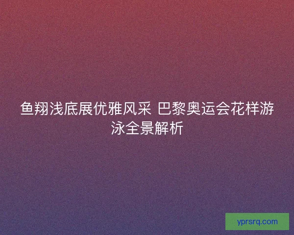鱼翔浅底展优雅风采 巴黎奥运会花样游泳全景解析