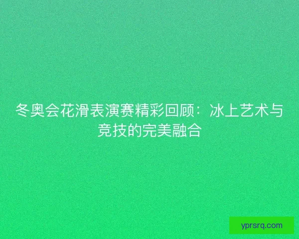 冬奥会花滑表演赛精彩回顾：冰上艺术与竞技的完美融合