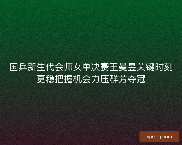国乒新生代会师女单决赛王曼昱关键时刻更稳把握机会力压群芳夺冠
