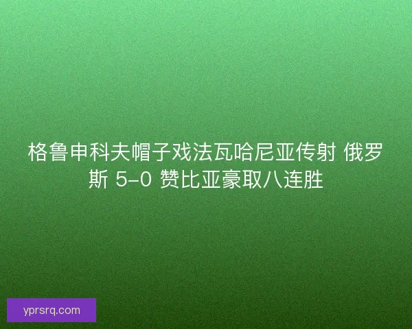 格鲁申科夫帽子戏法瓦哈尼亚传射 俄罗斯 5-0 赞比亚豪取八连胜